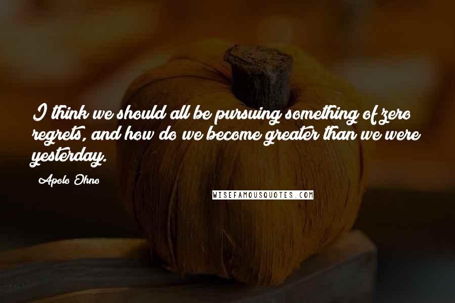 Apolo Ohno Quotes: I think we should all be pursuing something of zero regrets, and how do we become greater than we were yesterday.