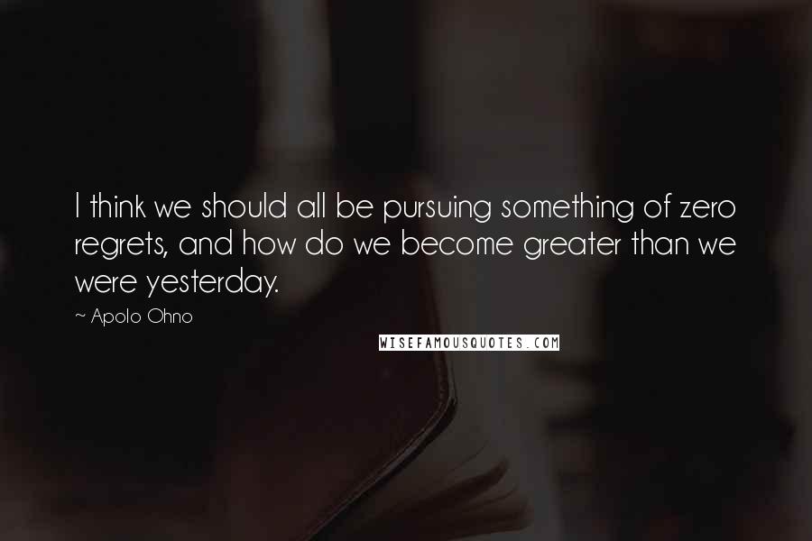 Apolo Ohno Quotes: I think we should all be pursuing something of zero regrets, and how do we become greater than we were yesterday.