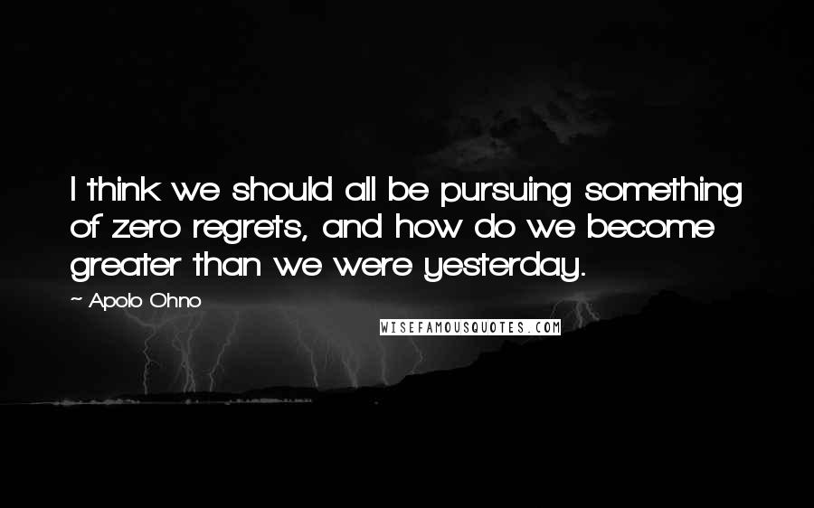 Apolo Ohno Quotes: I think we should all be pursuing something of zero regrets, and how do we become greater than we were yesterday.