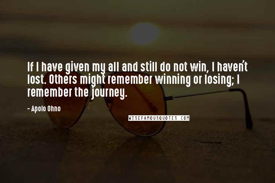 Apolo Ohno Quotes: If I have given my all and still do not win, I haven't lost. Others might remember winning or losing; I remember the journey.