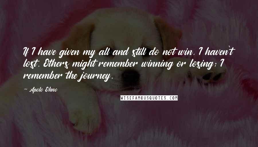 Apolo Ohno Quotes: If I have given my all and still do not win, I haven't lost. Others might remember winning or losing; I remember the journey.