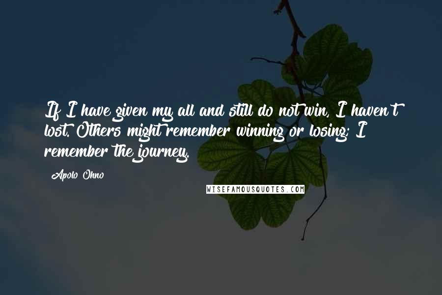 Apolo Ohno Quotes: If I have given my all and still do not win, I haven't lost. Others might remember winning or losing; I remember the journey.