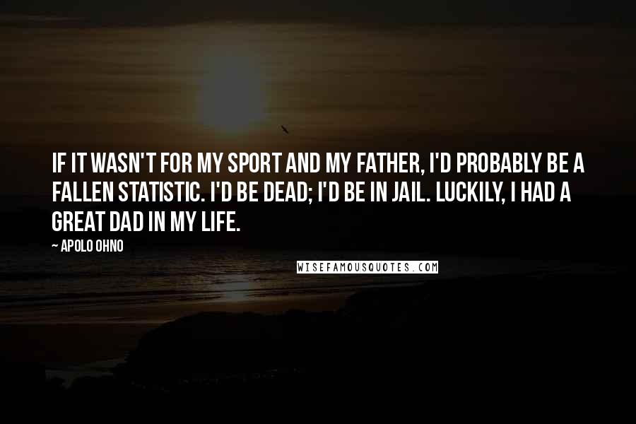 Apolo Ohno Quotes: If it wasn't for my sport and my father, I'd probably be a fallen statistic. I'd be dead; I'd be in jail. Luckily, I had a great dad in my life.