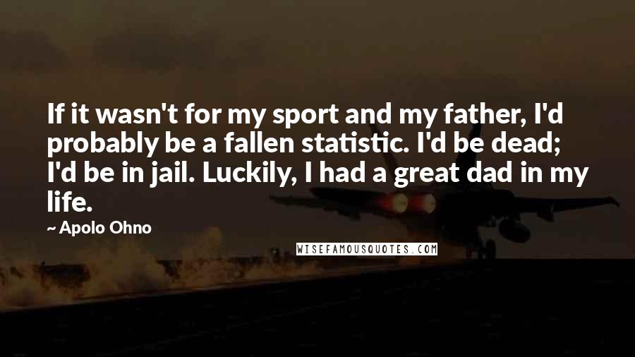 Apolo Ohno Quotes: If it wasn't for my sport and my father, I'd probably be a fallen statistic. I'd be dead; I'd be in jail. Luckily, I had a great dad in my life.