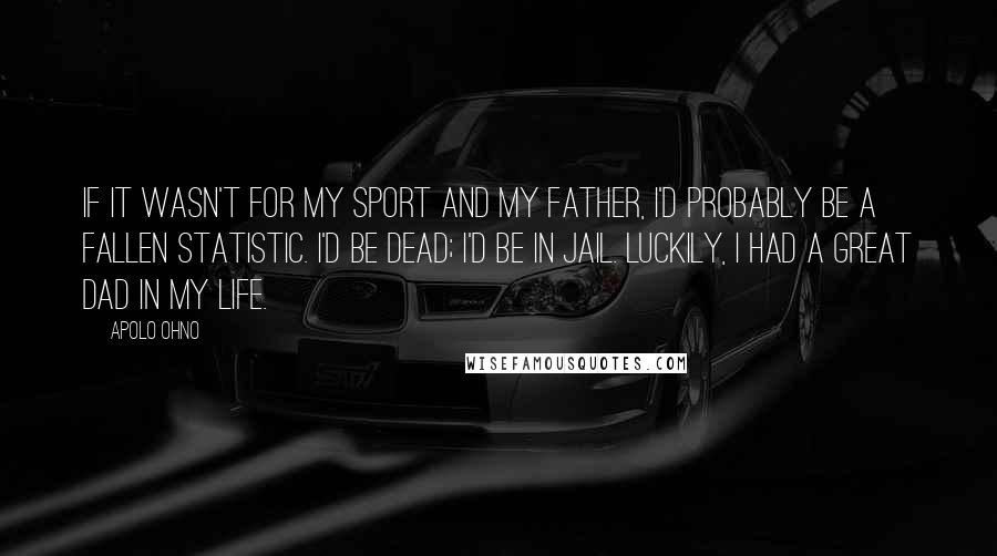 Apolo Ohno Quotes: If it wasn't for my sport and my father, I'd probably be a fallen statistic. I'd be dead; I'd be in jail. Luckily, I had a great dad in my life.