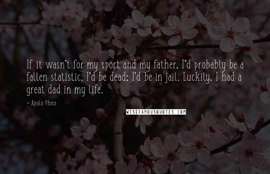 Apolo Ohno Quotes: If it wasn't for my sport and my father, I'd probably be a fallen statistic. I'd be dead; I'd be in jail. Luckily, I had a great dad in my life.