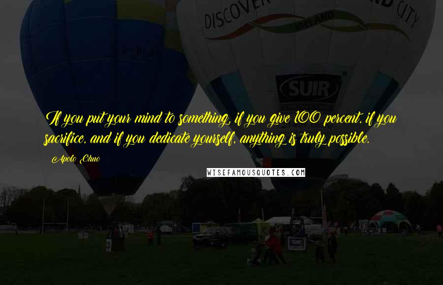 Apolo Ohno Quotes: If you put your mind to something, if you give 100 percent, if you sacrifice, and if you dedicate yourself, anything is truly possible.