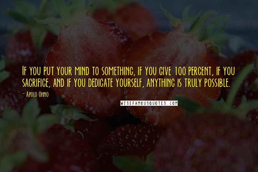 Apolo Ohno Quotes: If you put your mind to something, if you give 100 percent, if you sacrifice, and if you dedicate yourself, anything is truly possible.