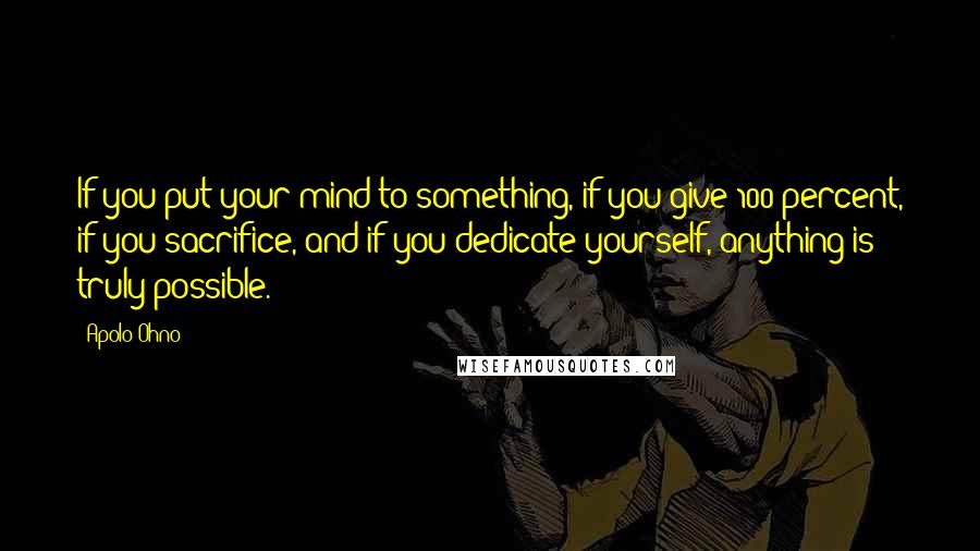 Apolo Ohno Quotes: If you put your mind to something, if you give 100 percent, if you sacrifice, and if you dedicate yourself, anything is truly possible.