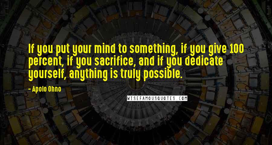 Apolo Ohno Quotes: If you put your mind to something, if you give 100 percent, if you sacrifice, and if you dedicate yourself, anything is truly possible.