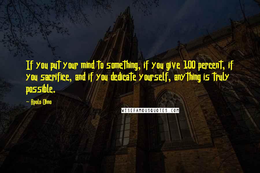 Apolo Ohno Quotes: If you put your mind to something, if you give 100 percent, if you sacrifice, and if you dedicate yourself, anything is truly possible.