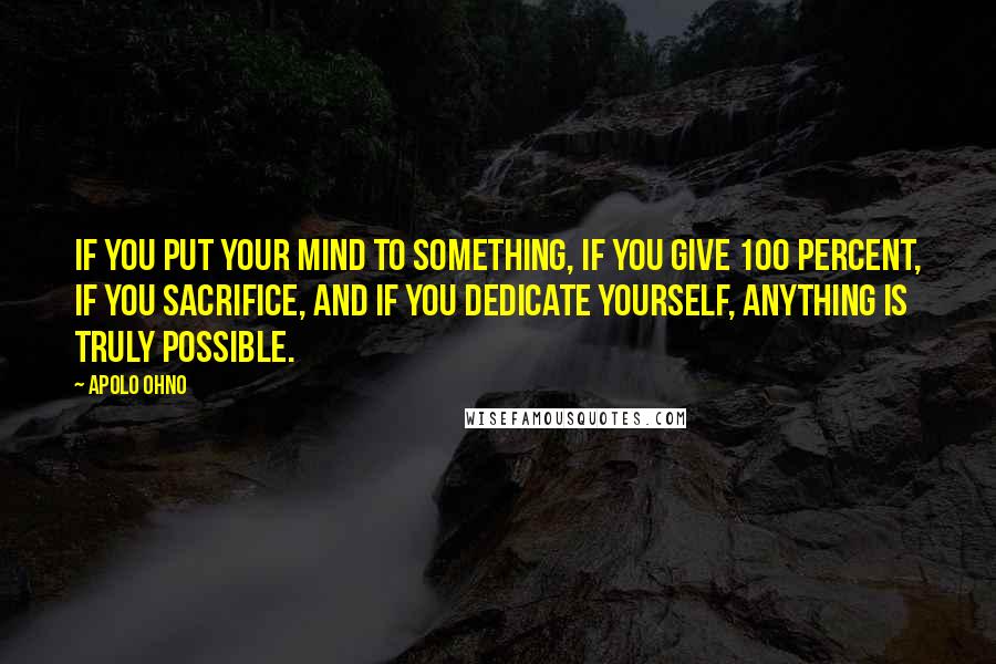 Apolo Ohno Quotes: If you put your mind to something, if you give 100 percent, if you sacrifice, and if you dedicate yourself, anything is truly possible.
