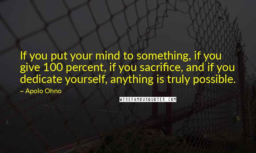 Apolo Ohno Quotes: If you put your mind to something, if you give 100 percent, if you sacrifice, and if you dedicate yourself, anything is truly possible.