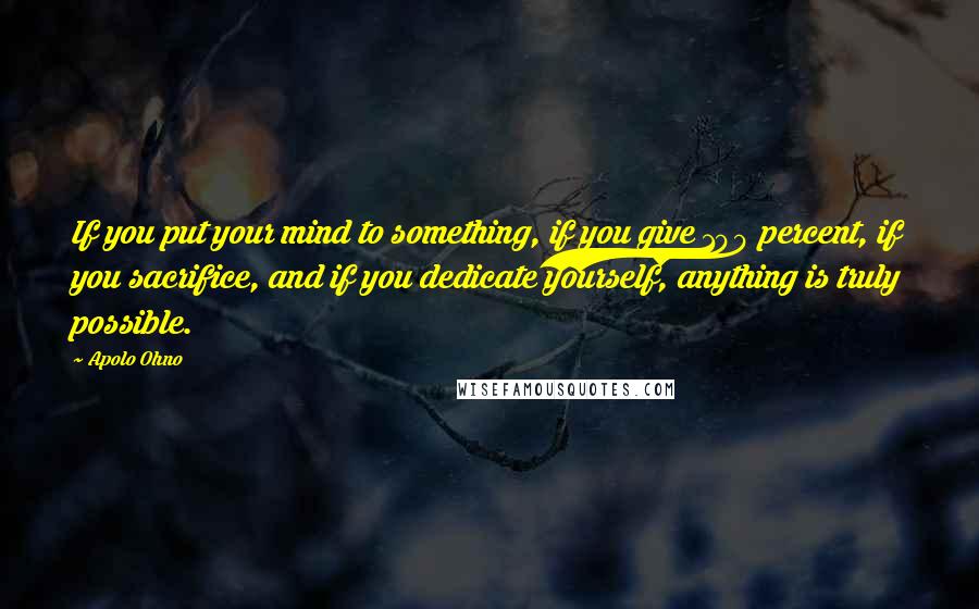 Apolo Ohno Quotes: If you put your mind to something, if you give 100 percent, if you sacrifice, and if you dedicate yourself, anything is truly possible.