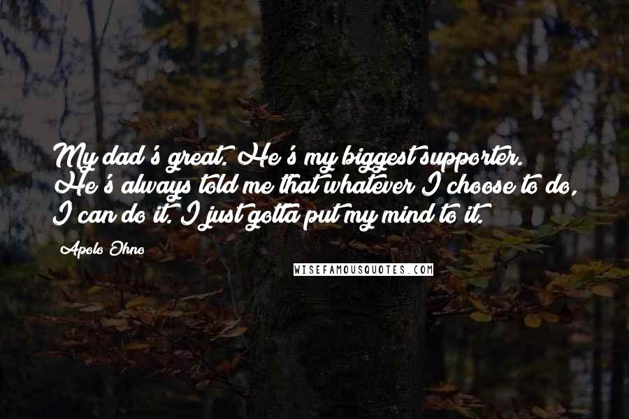 Apolo Ohno Quotes: My dad's great. He's my biggest supporter. He's always told me that whatever I choose to do, I can do it. I just gotta put my mind to it.