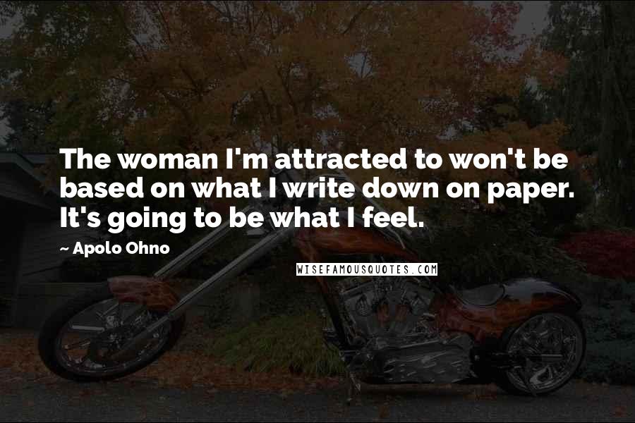 Apolo Ohno Quotes: The woman I'm attracted to won't be based on what I write down on paper. It's going to be what I feel.