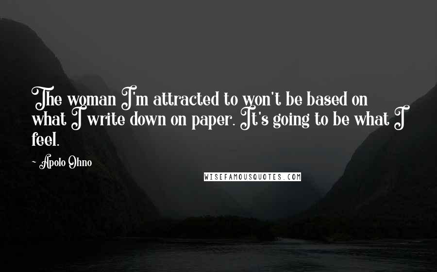 Apolo Ohno Quotes: The woman I'm attracted to won't be based on what I write down on paper. It's going to be what I feel.