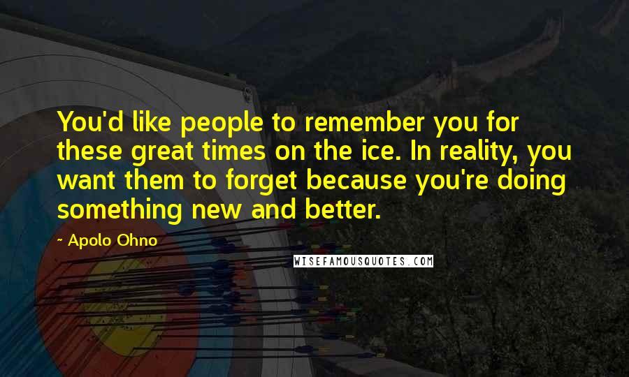 Apolo Ohno Quotes: You'd like people to remember you for these great times on the ice. In reality, you want them to forget because you're doing something new and better.