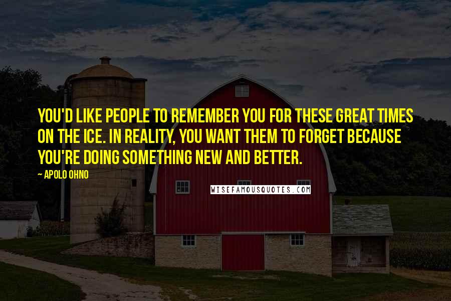 Apolo Ohno Quotes: You'd like people to remember you for these great times on the ice. In reality, you want them to forget because you're doing something new and better.