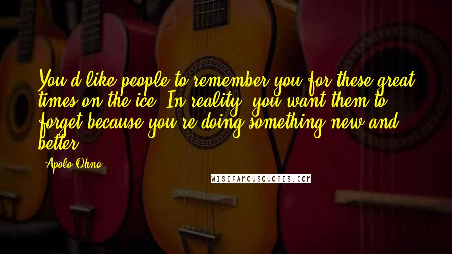 Apolo Ohno Quotes: You'd like people to remember you for these great times on the ice. In reality, you want them to forget because you're doing something new and better.