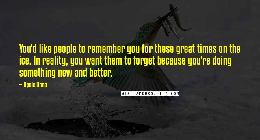 Apolo Ohno Quotes: You'd like people to remember you for these great times on the ice. In reality, you want them to forget because you're doing something new and better.