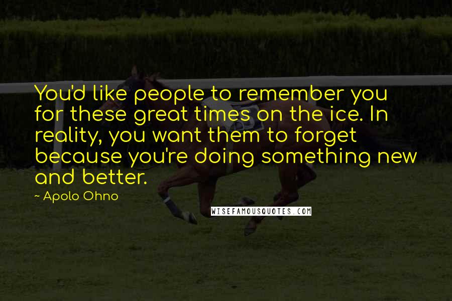 Apolo Ohno Quotes: You'd like people to remember you for these great times on the ice. In reality, you want them to forget because you're doing something new and better.