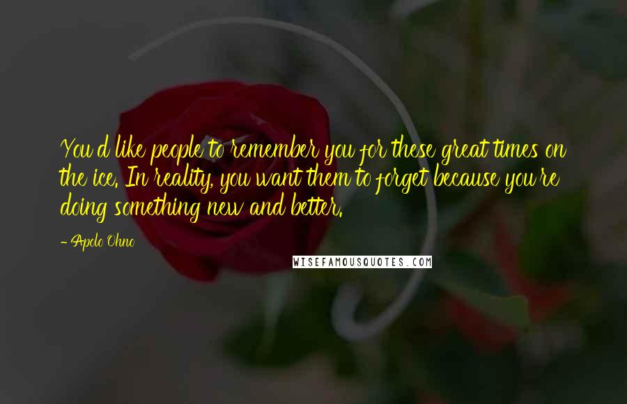 Apolo Ohno Quotes: You'd like people to remember you for these great times on the ice. In reality, you want them to forget because you're doing something new and better.