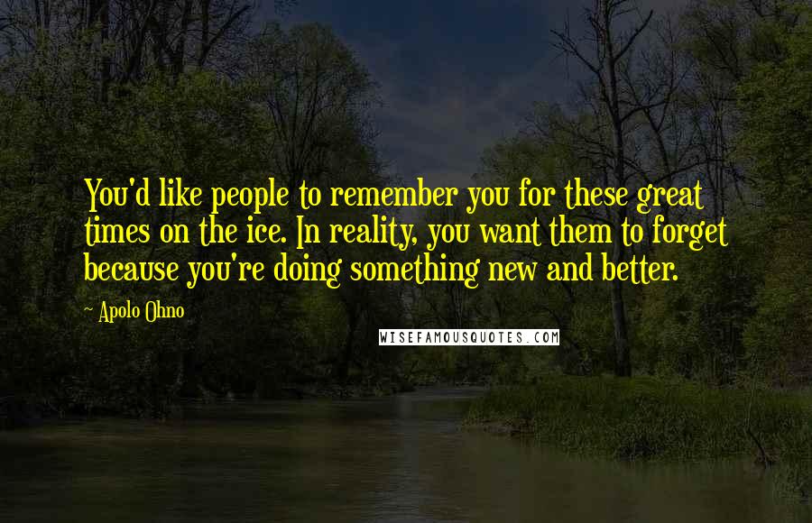 Apolo Ohno Quotes: You'd like people to remember you for these great times on the ice. In reality, you want them to forget because you're doing something new and better.