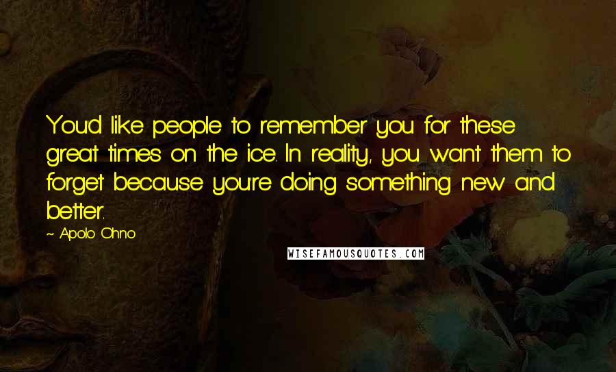 Apolo Ohno Quotes: You'd like people to remember you for these great times on the ice. In reality, you want them to forget because you're doing something new and better.