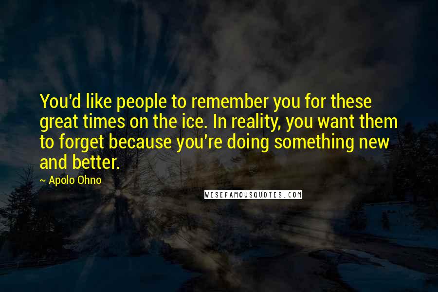 Apolo Ohno Quotes: You'd like people to remember you for these great times on the ice. In reality, you want them to forget because you're doing something new and better.