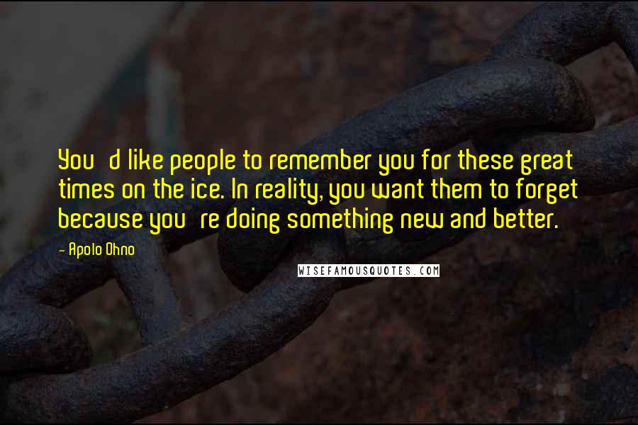 Apolo Ohno Quotes: You'd like people to remember you for these great times on the ice. In reality, you want them to forget because you're doing something new and better.