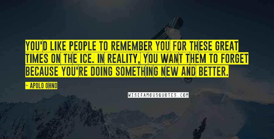 Apolo Ohno Quotes: You'd like people to remember you for these great times on the ice. In reality, you want them to forget because you're doing something new and better.