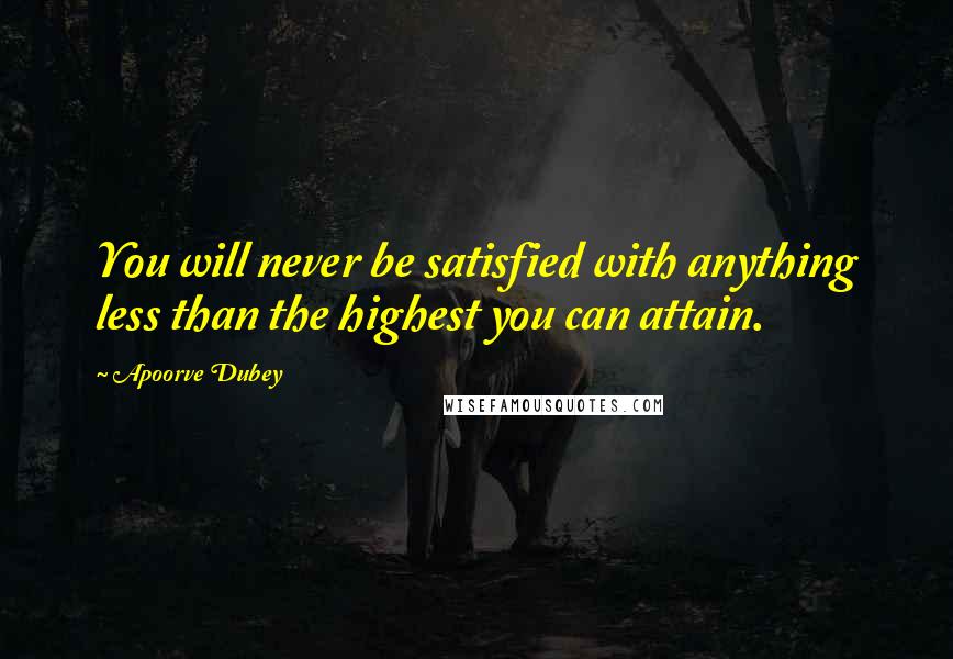 Apoorve Dubey Quotes: You will never be satisfied with anything less than the highest you can attain.