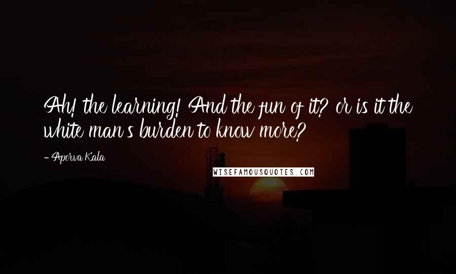 Aporva Kala Quotes: Ah! the learning! And the fun of it? or is it the white man's burden to know more?