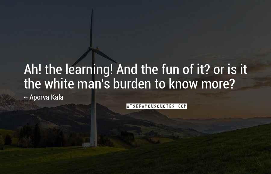 Aporva Kala Quotes: Ah! the learning! And the fun of it? or is it the white man's burden to know more?