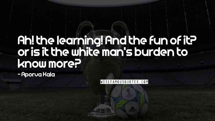 Aporva Kala Quotes: Ah! the learning! And the fun of it? or is it the white man's burden to know more?