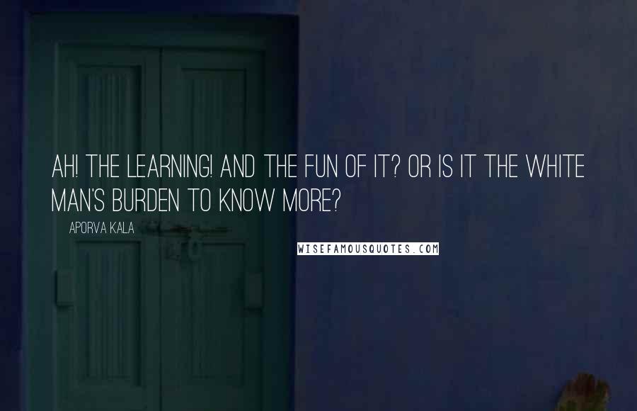 Aporva Kala Quotes: Ah! the learning! And the fun of it? or is it the white man's burden to know more?