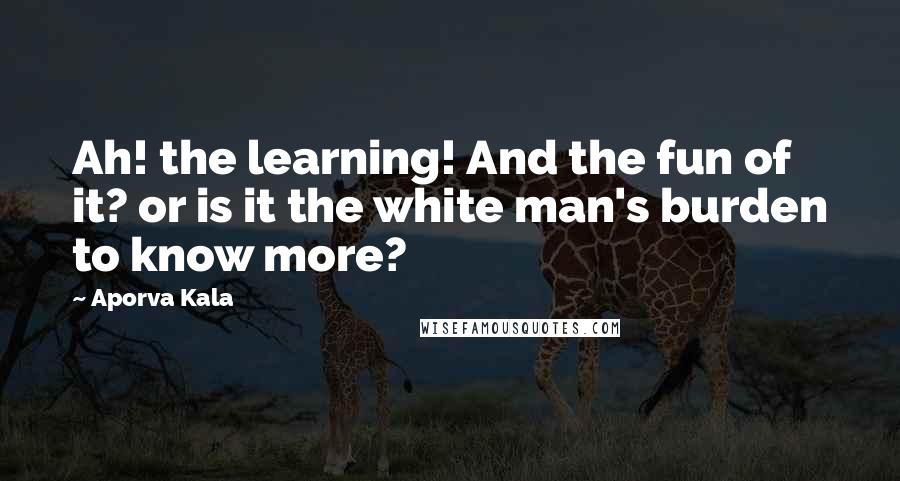 Aporva Kala Quotes: Ah! the learning! And the fun of it? or is it the white man's burden to know more?