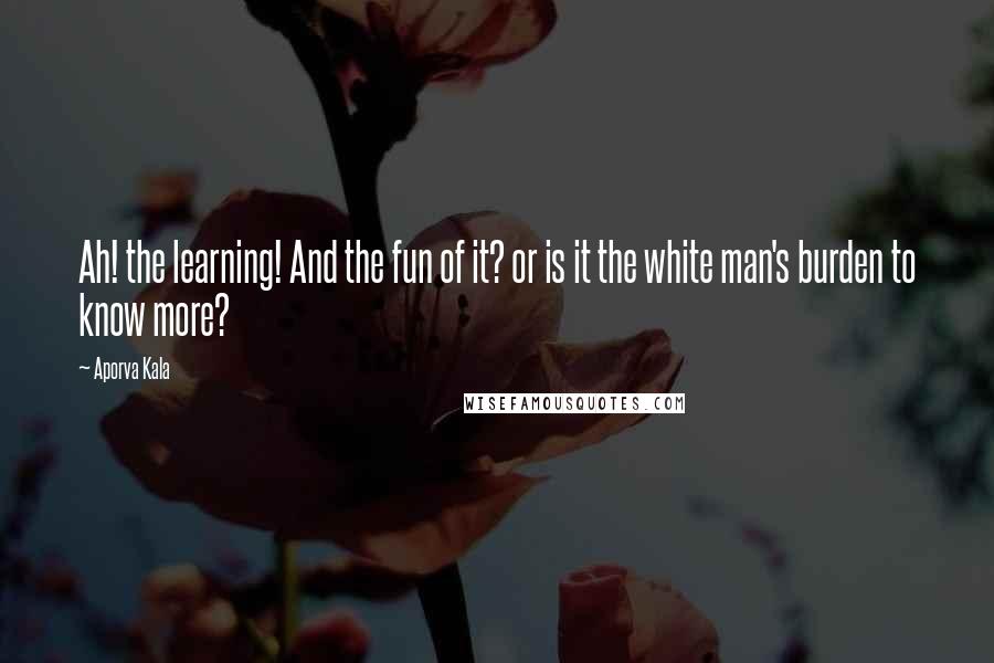 Aporva Kala Quotes: Ah! the learning! And the fun of it? or is it the white man's burden to know more?