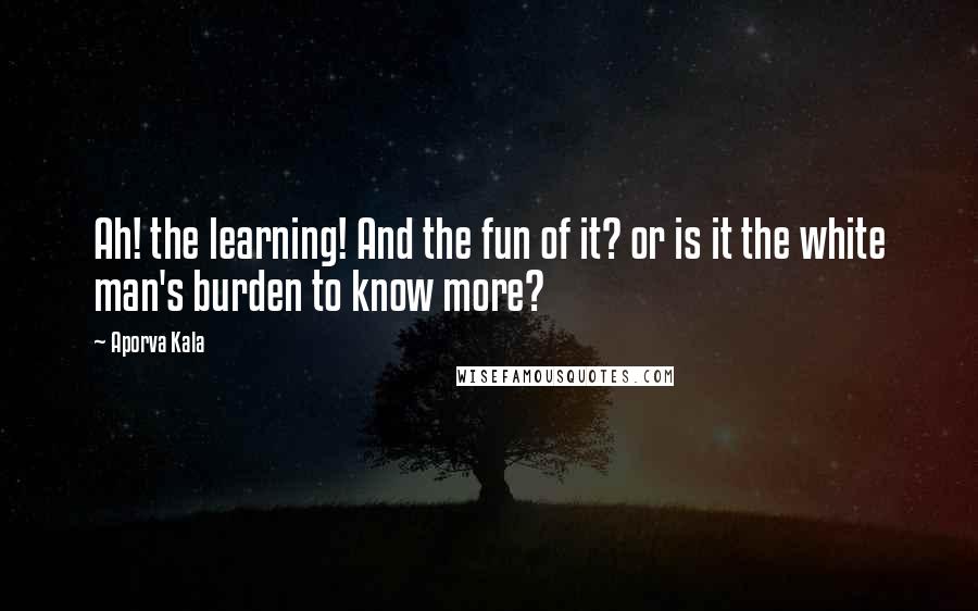 Aporva Kala Quotes: Ah! the learning! And the fun of it? or is it the white man's burden to know more?