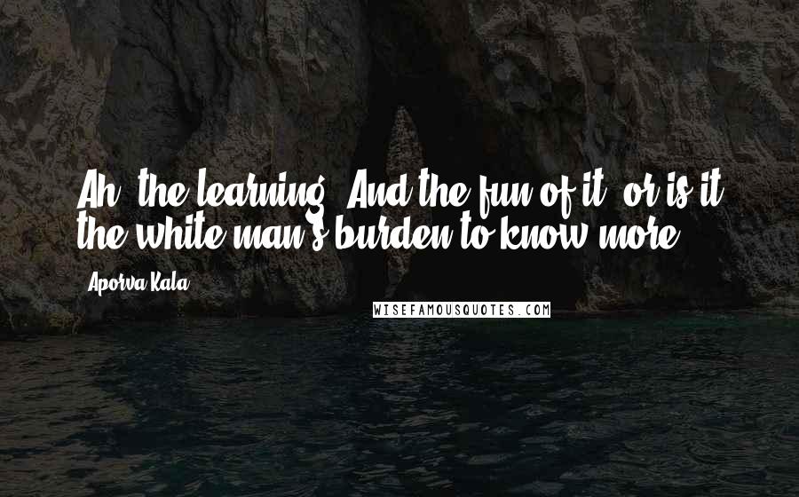 Aporva Kala Quotes: Ah! the learning! And the fun of it? or is it the white man's burden to know more?