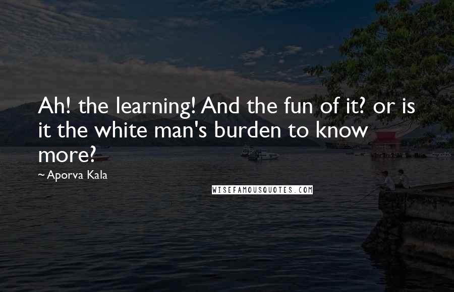 Aporva Kala Quotes: Ah! the learning! And the fun of it? or is it the white man's burden to know more?