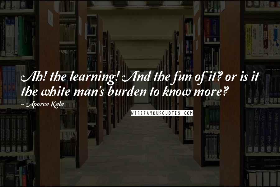 Aporva Kala Quotes: Ah! the learning! And the fun of it? or is it the white man's burden to know more?