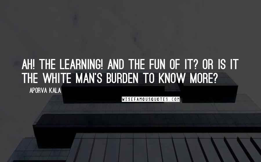 Aporva Kala Quotes: Ah! the learning! And the fun of it? or is it the white man's burden to know more?