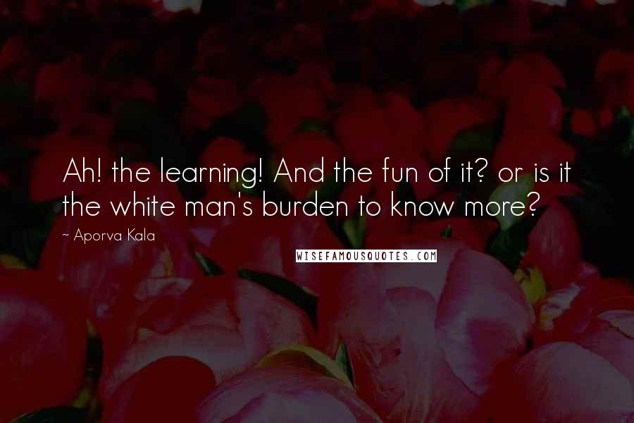 Aporva Kala Quotes: Ah! the learning! And the fun of it? or is it the white man's burden to know more?