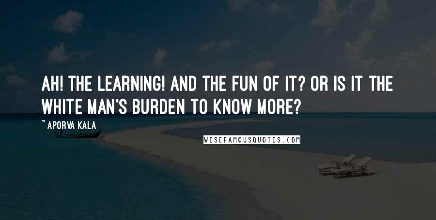 Aporva Kala Quotes: Ah! the learning! And the fun of it? or is it the white man's burden to know more?