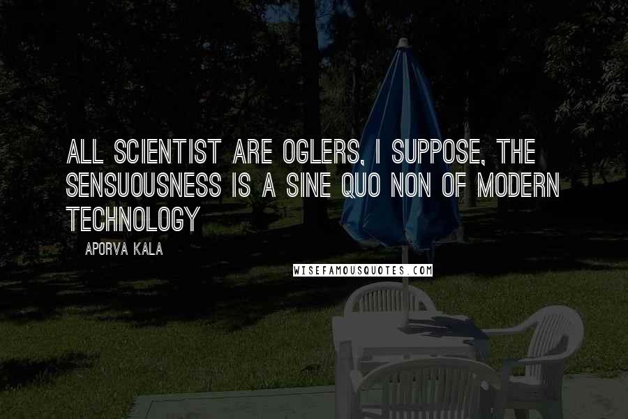 Aporva Kala Quotes: All scientist are oglers, i suppose, the sensuousness is a sine quo non of modern technology