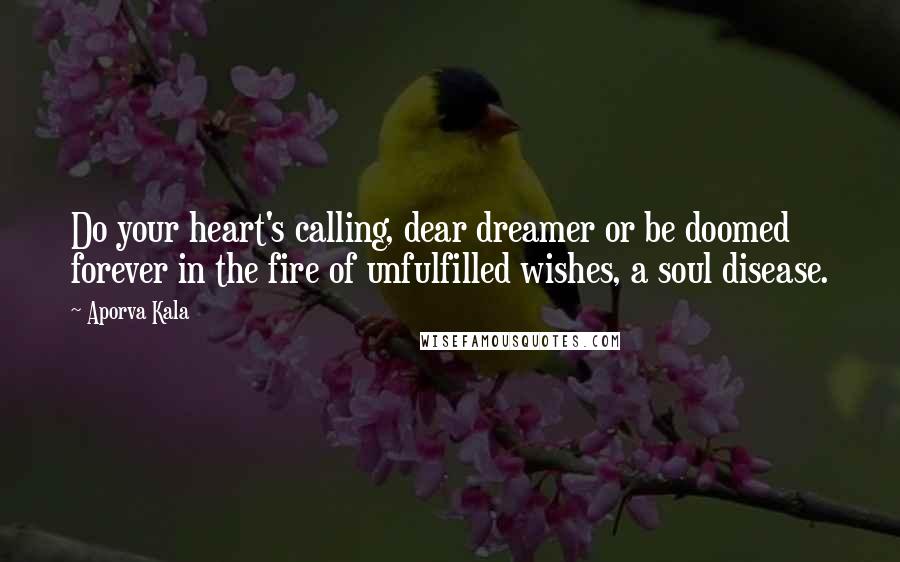 Aporva Kala Quotes: Do your heart's calling, dear dreamer or be doomed forever in the fire of unfulfilled wishes, a soul disease.