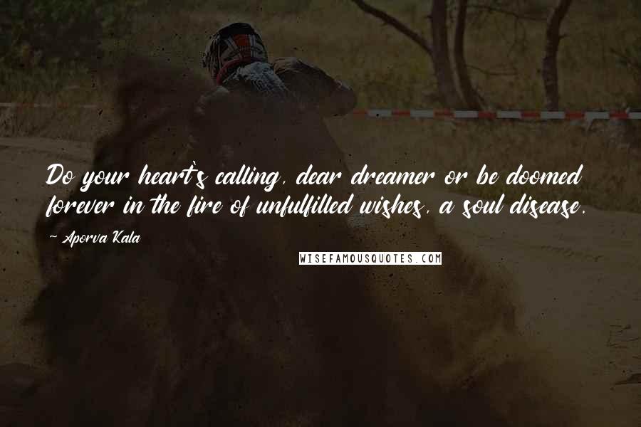 Aporva Kala Quotes: Do your heart's calling, dear dreamer or be doomed forever in the fire of unfulfilled wishes, a soul disease.