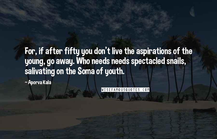 Aporva Kala Quotes: For, if after fifty you don't live the aspirations of the young, go away. Who needs needs spectacled snails, salivating on the Soma of youth.